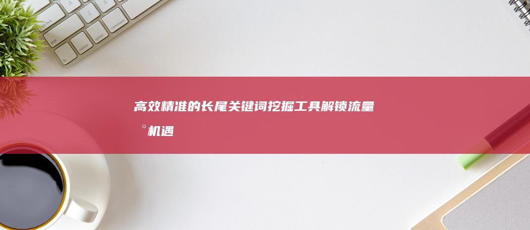 高效精准的长尾关键词挖掘工具：解锁流量新机遇